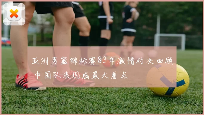 亚洲男篮锦标赛83年激情对决回顾 中国队表现成最大看点