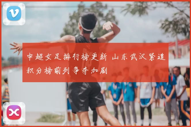 中超女足排行榜更新 山东武汉紧追积分榜前列争夺加剧