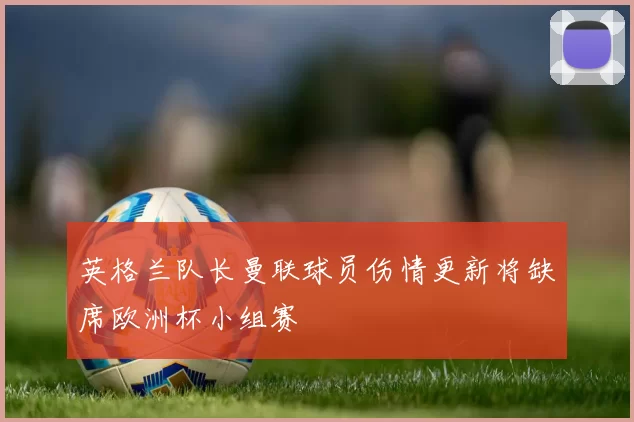 英格兰队长曼联球员伤情更新将缺席欧洲杯小组赛