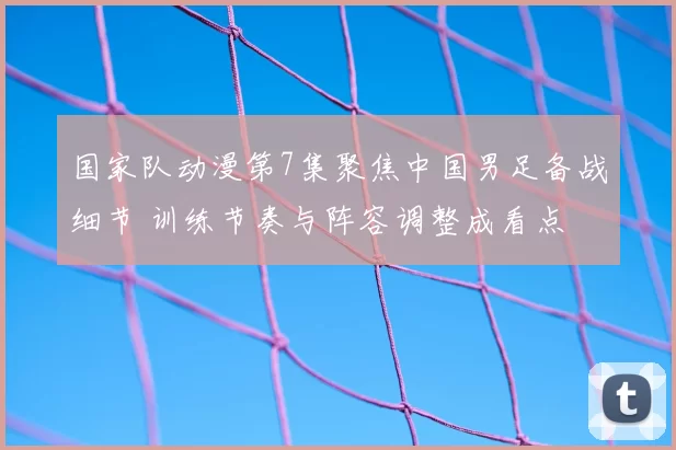 国家队动漫第7集聚焦中国男足备战细节 训练节奏与阵容调整成看点
