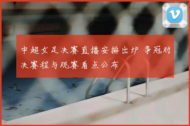 中超女足决赛直播安排出炉 争冠对决赛程与观赛看点公布