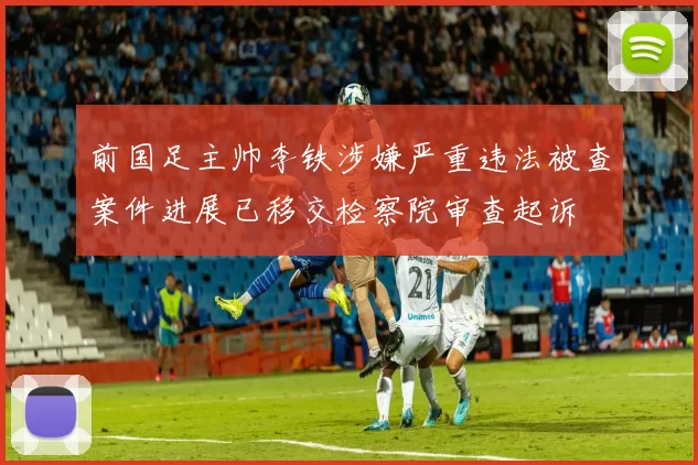 前国足主帅李铁涉嫌严重违法被查案件进展已移交检察院审查起诉