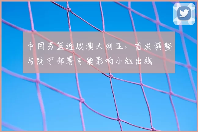 中国男篮迎战澳大利亚,首发调整与防守部署可能影响小组出线