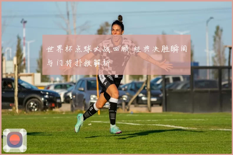 世界杯点球大战回顾 经典决胜瞬间与门将扑救解析