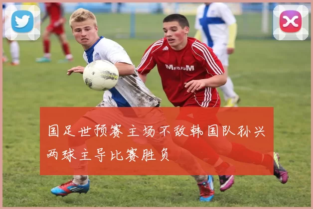 国足世预赛主场不敌韩国队孙兴慜两球主导比赛胜负