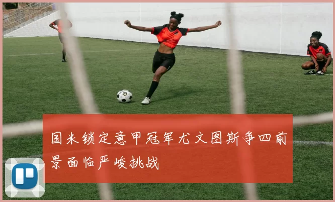 国米锁定意甲冠军尤文图斯争四前景面临严峻挑战