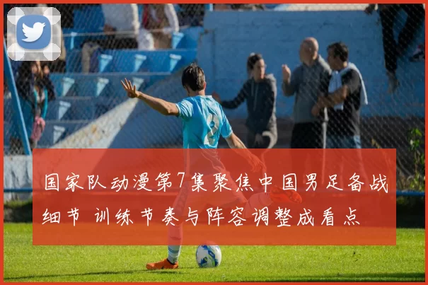 国家队动漫第7集聚焦中国男足备战细节 训练节奏与阵容调整成看点