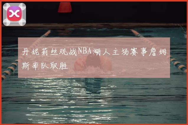 丹妮莉丝观战NBA湖人主场赛事詹姆斯率队取胜