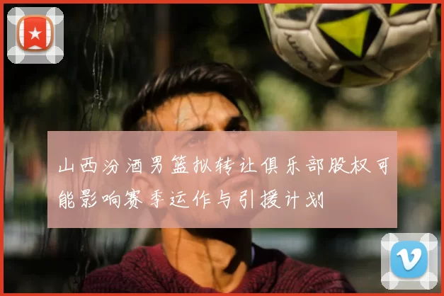 山西汾酒男篮拟转让俱乐部股权可能影响赛季运作与引援计划