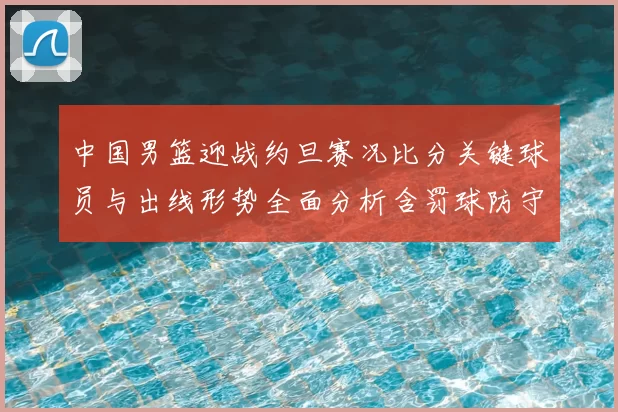 中国男篮迎战约旦赛况比分关键球员与出线形势全面分析含罚球防守数据