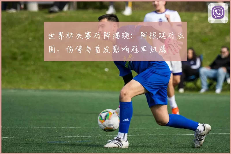世界杯决赛对阵揭晓：阿根廷对法国，伤停与首发影响冠军归属