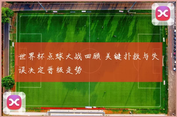 世界杯点球大战回顾 关键扑救与失误决定晋级走势