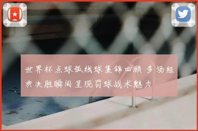 世界杯点球弧线球集锦回顾 多场经典决胜瞬间呈现罚球战术魅力