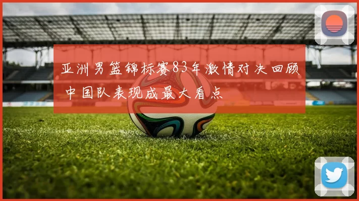 亚洲男篮锦标赛83年激情对决回顾 中国队表现成最大看点