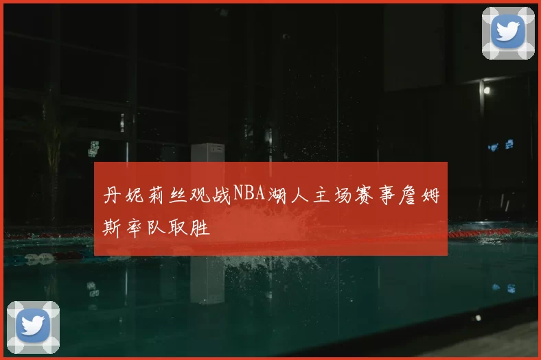 丹妮莉丝观战NBA湖人主场赛事詹姆斯率队取胜