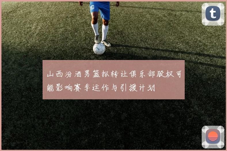 山西汾酒男篮拟转让俱乐部股权可能影响赛季运作与引援计划
