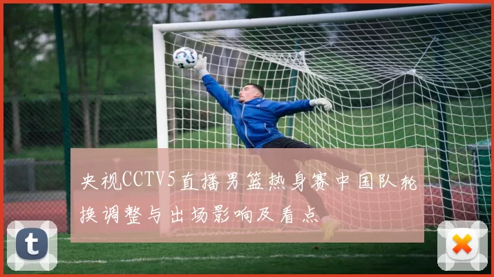 央视CCTV5直播男篮热身赛中国队轮换调整与出场影响及看点