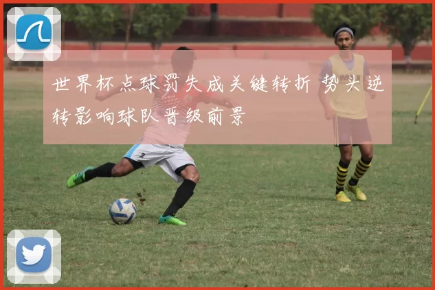 世界杯点球罚失成关键转折 势头逆转影响球队晋级前景