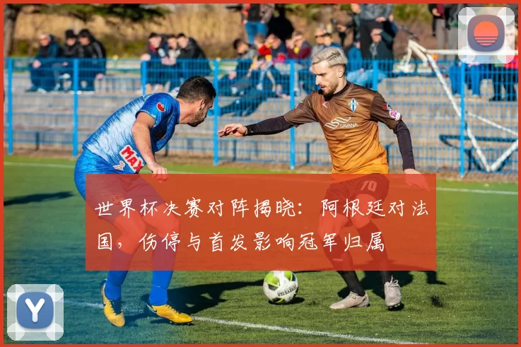 世界杯决赛对阵揭晓：阿根廷对法国，伤停与首发影响冠军归属