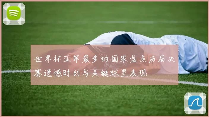 世界杯亚军最多的国家盘点历届决赛遗憾时刻与关键球星表现
