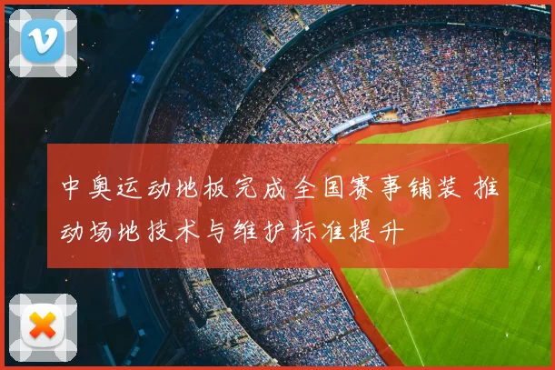 中奥运动地板完成全国赛事铺装 推动场地技术与维护标准提升