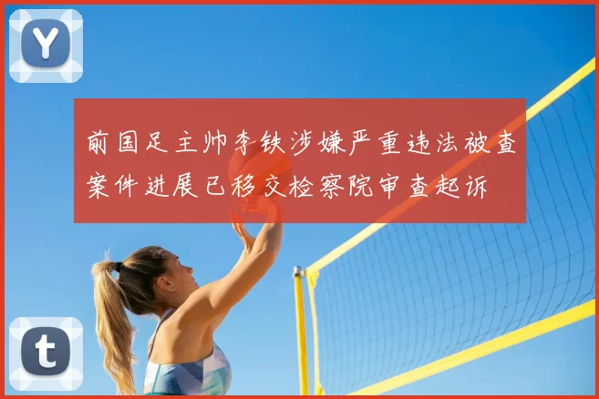 前国足主帅李铁涉嫌严重违法被查案件进展已移交检察院审查起诉