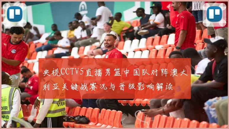 央视CCTV5直播男篮中国队对阵澳大利亚关键战赛况与晋级影响解读